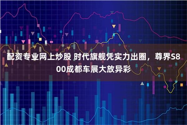 配资专业网上炒股 时代旗舰凭实力出圈，尊界S800成都车展大放异彩