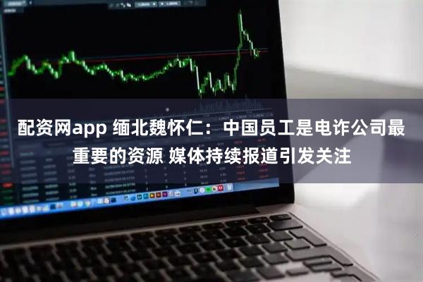 配资网app 缅北魏怀仁：中国员工是电诈公司最重要的资源 媒体持续报道引发关注