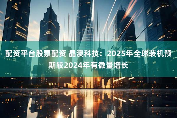 配资平台股票配资 晶澳科技：2025年全球装机预期较2024年有微量增长