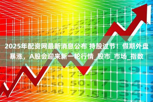 2025年配资网最新消息公布 持股过节！假期外盘暴涨，A股会迎来新一轮行情_股市_市场_指数