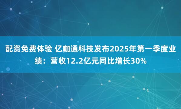 配资免费体验 亿咖通科技发布2025年第一季度业绩：营收12.2亿元同比增长30%