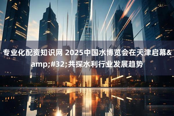 专业化配资知识网 2025中国水博览会在天津启幕&#32;共探水利行业发展趋势
