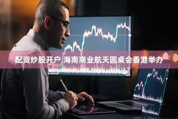 配资炒股开户 海南商业航天圆桌会香港举办