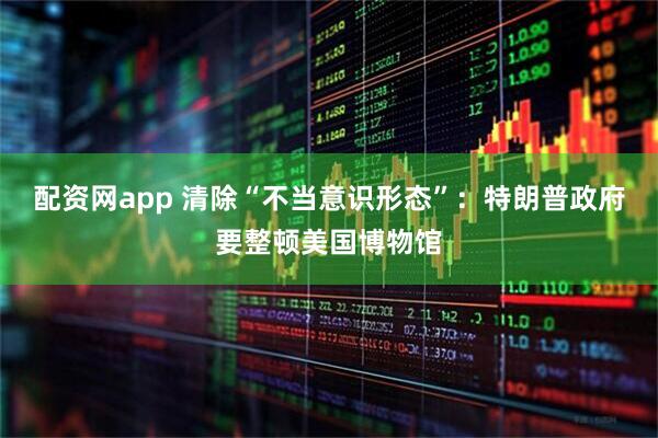 配资网app 清除“不当意识形态”：特朗普政府要整顿美国博物馆